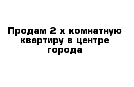 Продам 2-х комнатную квартиру в центре города